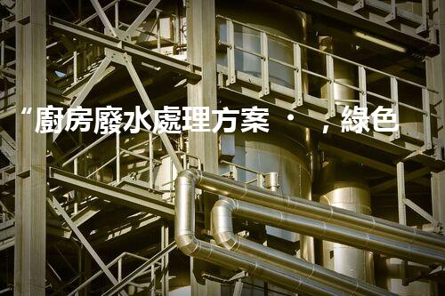 “廚房廢水處理方案，綠色環(huán)保新篇章”